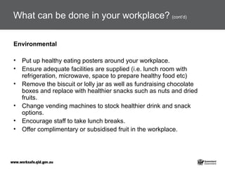 What can be done in your workplace? (cont’d)
Environmental
• Put up healthy eating posters around your workplace.
• Ensure adequate facilities are supplied (i.e. lunch room with
refrigeration, microwave, space to prepare healthy food etc)
• Remove the biscuit or lolly jar as well as fundraising chocolate
boxes and replace with healthier snacks such as nuts and dried
fruits.
• Change vending machines to stock healthier drink and snack
options.
• Encourage staff to take lunch breaks.
• Offer complimentary or subsidised fruit in the workplace.
 