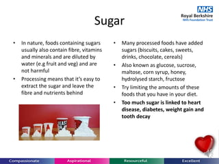 Sugar
• In nature, foods containing sugars
usually also contain fibre, vitamins
and minerals and are diluted by
water (e.g fruit and veg) and are
not harmful
• Processing means that it’s easy to
extract the sugar and leave the
fibre and nutrients behind
• Many processed foods have added
sugars (biscuits, cakes, sweets,
drinks, chocolate, cereals)
• Also known as glucose, sucrose,
maltose, corn syrup, honey,
hydrolysed starch, fructose
• Try limiting the amounts of these
foods that you have in your diet.
• Too much sugar is linked to heart
disease, diabetes, weight gain and
tooth decay
 