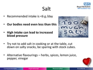 • Recommended intake is <6 g /day
• Our bodies need even less than this
• High intake can lead to increased
blood pressure
• Try not to add salt in cooking or at the table, cut
down on salty snacks, be sparing with stock cubes.
• Alternative flavourings – herbs, spices, lemon juice,
pepper, vinegar
Salt
 