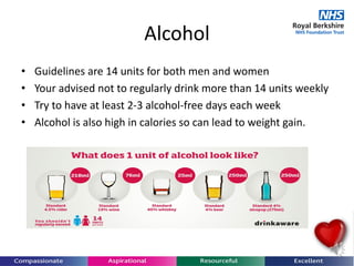 Alcohol
• Guidelines are 14 units for both men and women
• Your advised not to regularly drink more than 14 units weekly
• Try to have at least 2-3 alcohol-free days each week
• Alcohol is also high in calories so can lead to weight gain.
 