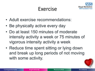 Exercise
• Adult exercise recommendations:
• Be physically active every day
• Do at least 150 minutes of moderate
intensity activity a week or 75 minutes of
vigorous intensity activity a week
• Reduce time spent sitting or lying down
and break up long periods of not moving
with some activity.
 