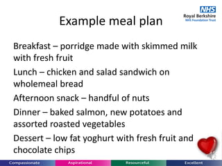 Example meal plan
Breakfast – porridge made with skimmed milk
with fresh fruit
Lunch – chicken and salad sandwich on
wholemeal bread
Afternoon snack – handful of nuts
Dinner – baked salmon, new potatoes and
assorted roasted vegetables
Dessert – low fat yoghurt with fresh fruit and
chocolate chips
 