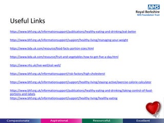 Useful Links
https://www.bhf.org.uk/informationsupport/publications/healthy-eating-and-drinking/eat-better
https://www.bhf.org.uk/informationsupport/support/healthy-living/managing-your-weight
https://www.bda.uk.com/resource/food-facts-portion-sizes.html
https://www.bda.uk.com/resource/fruit-and-vegetables-how-to-get-five-a-day.html
https://www.nhs.uk/live-well/eat-well/
https://www.bhf.org.uk/informationsupport/risk-factors/high-cholesterol
https://www.bhf.org.uk/informationsupport/support/healthy-living/staying-active/exercise-calorie-calculator
https://www.bhf.org.uk/informationsupport/publications/healthy-eating-and-drinking/taking-control-of-food-
portions-and-labels
https://www.bhf.org.uk/informationsupport/support/healthy-living/healthy-eating
 