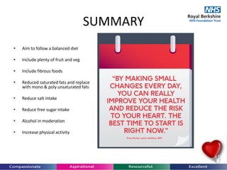 SUMMARY
• Aim to follow a balanced diet
• Include plenty of fruit and veg
• Include fibrous foods
• Reduced saturated fats and replace
with mono & poly unsaturated fats
• Reduce salt intake
• Reduce free sugar intake
• Alcohol in moderation
• Increase physical activity
 