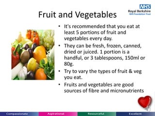Fruit and Vegetables
• It's recommended that you eat at
least 5 portions of fruit and
vegetables every day.
• They can be fresh, frozen, canned,
dried or juiced. 1 portion is a
handful, or 3 tablespoons, 150ml or
80g.
• Try to vary the types of fruit & veg
you eat.
• Fruits and vegetables are good
sources of fibre and micronutrients
 