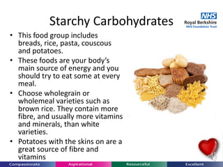 Starchy Carbohydrates
• This food group includes
breads, rice, pasta, couscous
and potatoes.
• These foods are your body’s
main source of energy and you
should try to eat some at every
meal.
• Choose wholegrain or
wholemeal varieties such as
brown rice. They contain more
fibre, and usually more vitamins
and minerals, than white
varieties.
• Potatoes with the skins on are a
great source of fibre and
vitamins.
 