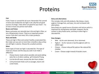 Proteins
Fish
Fresh, frozen or canned fish all count. Remember fish canned
in brine and smoked fish are high in salt. Oily fish are good
sources of omega -3 fats which are good for your heart – try
to have at least one portion each week.
Beans and Pulses
Beans and pulses are naturally low in fat and high in fibre, so
are a filling protein choice. They're an important protein
source if you don’t eat meat, fish or dairy products.
Nuts and Seeds
These are high in fibre and contain healthy unsaturated fats.
But make sure you eat no more than a handful a day as they
are still high in calories. Choose the unsalted varieties.
Meat
Some types of meat are high in saturated fat. The type of
meat you choose and the way you cook it can make a
difference:
• Choose leaner meats where possible and avoid adding
extra fat or oil when cooking - grill instead of frying.
• Cut the fat off meat, remove the skin from chicken.
• Limit processed meats such as sausages, bacon and
cured meats.
Dairy and alternatives
This includes milk and milk products, like cheese, cream,
yoghurt, fromage frais, and soya, rice and nut-based milk
alternatives.
Dairy foods are a good source of protein and calcium which is
important for strong bones and teeth. However, the fat
content in dairy foods varies, and they're often high in
saturated fat.
Easy changes:
• Milk - Go for semi skimmed, 1% or skimmed.
• Yoghurt - Go for natural or low fat yoghurts with no
added sugar.
• Cheese - Choose reduced fat options like reduced fat
cheddar
• Cream - Choose single instead of double cream.
 