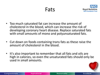 Fats
• Too much saturated fat can increase the amount of
cholesterol in the blood, which can increase the risk of
developing coronary heart disease. Replace saturated fats
with small amounts of mono and polyunsaturated fats.
• Cut down on foods containing trans fats as these raise the
amount of cholesterol in the blood.
• It's also important to remember that all fats and oils are
high in calories, so even the unsaturated fats should only be
used in small amounts.
 
