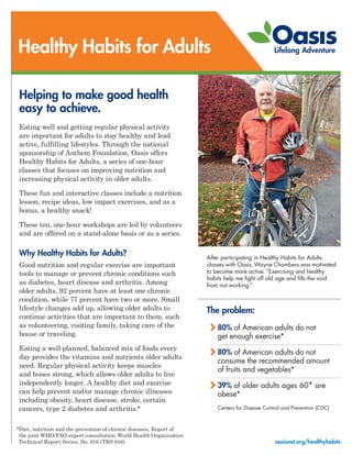 After participating in Healthy Habits for Adults
classes with Oasis, Wayne Chambers was motivated
to become more active. “Exercising and healthy
habits help me fight off old age and fills the void
from not working.”
Healthy Habits for Adults
Helping to make good health
easy to achieve.
Eating well and getting regular physical activity
are important for adults to stay healthy and lead
active, fulfilling lifestyles. Through the national
sponsorship of Anthem Foundation, Oasis offers
Healthy Habits for Adults, a series of one-hour
classes that focuses on improving nutrition and
increasing physical activity in older adults.
These fun and interactive classes include a nutrition
lesson, recipe ideas, low impact exercises, and as a
bonus, a healthy snack!
These ten, one-hour workshops are led by volunteers
and are offered on a stand-alone basis or as a series.
Why Healthy Habits for Adults?
Good nutrition and regular exercise are important
tools to manage or prevent chronic conditions such
as diabetes, heart disease and arthritis. Among
older adults, 92 percent have at least one chronic
condition, while 77 percent have two or more. Small
lifestyle changes add up, allowing older adults to
continue activities that are important to them, such
as volunteering, visiting family, taking care of the
house or traveling.
Eating a well-planned, balanced mix of foods every
day provides the vitamins and nutrients older adults
need. Regular physical activity keeps muscles
and bones strong, which allows older adults to live
independently longer. A healthy diet and exercise
can help prevent and/or manage chronic illnesses
including obesity, heart disease, stroke, certain
cancers, type 2 diabetes and arthritis.*
*Diet, nutrition and the prevention of chronic diseases, Report of
the joint WHO/FAO expert consultation, World Health Organization
Technical Report Series, No. 916 (TRS 916) oasisnet.org/healthyhabits
The problem:
80% of American adults do not
get enough exercise*
80% of American adults do not
consume the recommended amount
of fruits and vegetables*
39% of older adults ages 60+ are
obese*
Centers for Disease Control and Prevention (CDC)
 