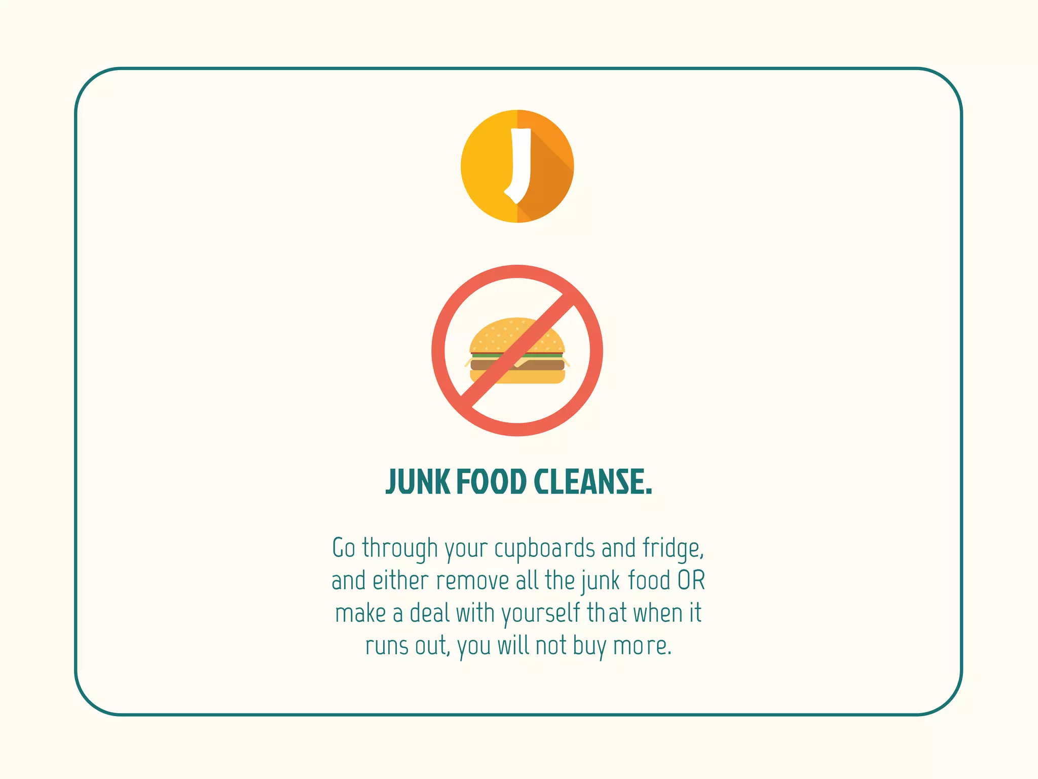 Go through your cupboards and fridge,
and either remove all the junk food OR
make a deal with yourself that when it
runs out, you will not buy more.
 
