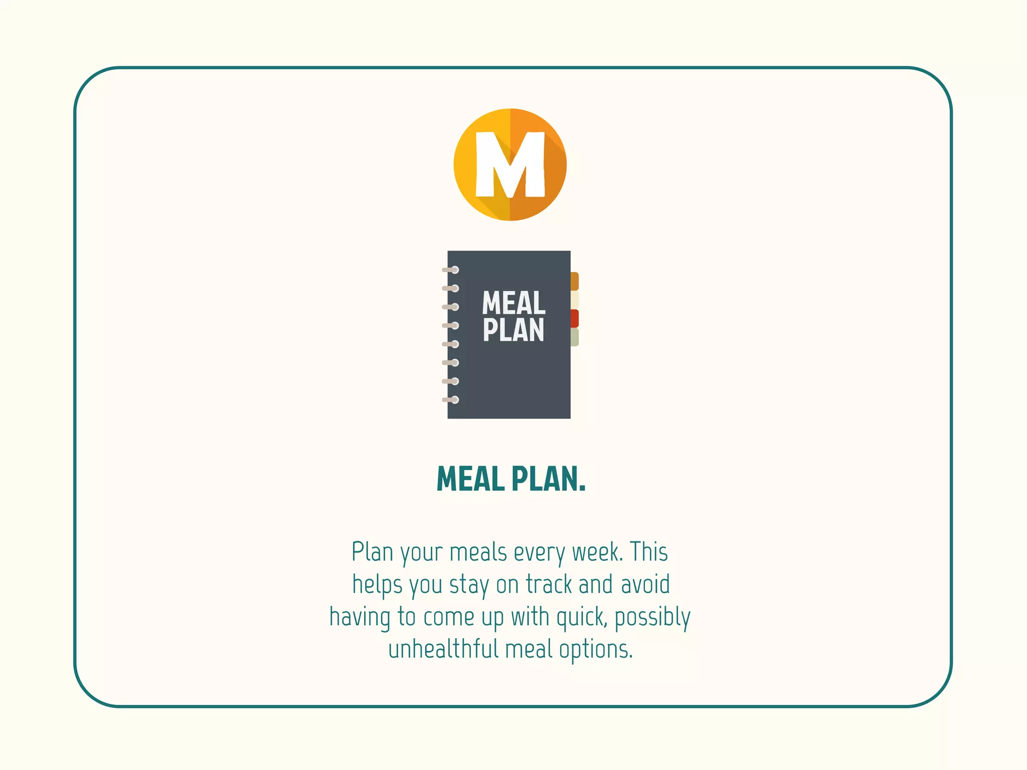 Plan your meals every week. This
helps you stay on track and avoid
having to come up with quick, possibly
unhealthful meal options.
 