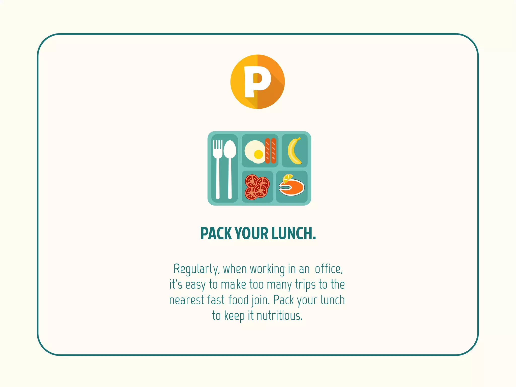 Regularly, when working in an office,
it's easy to make too many trips to the
nearest fast food join. Pack your lunch
to keep it nutritious.
 