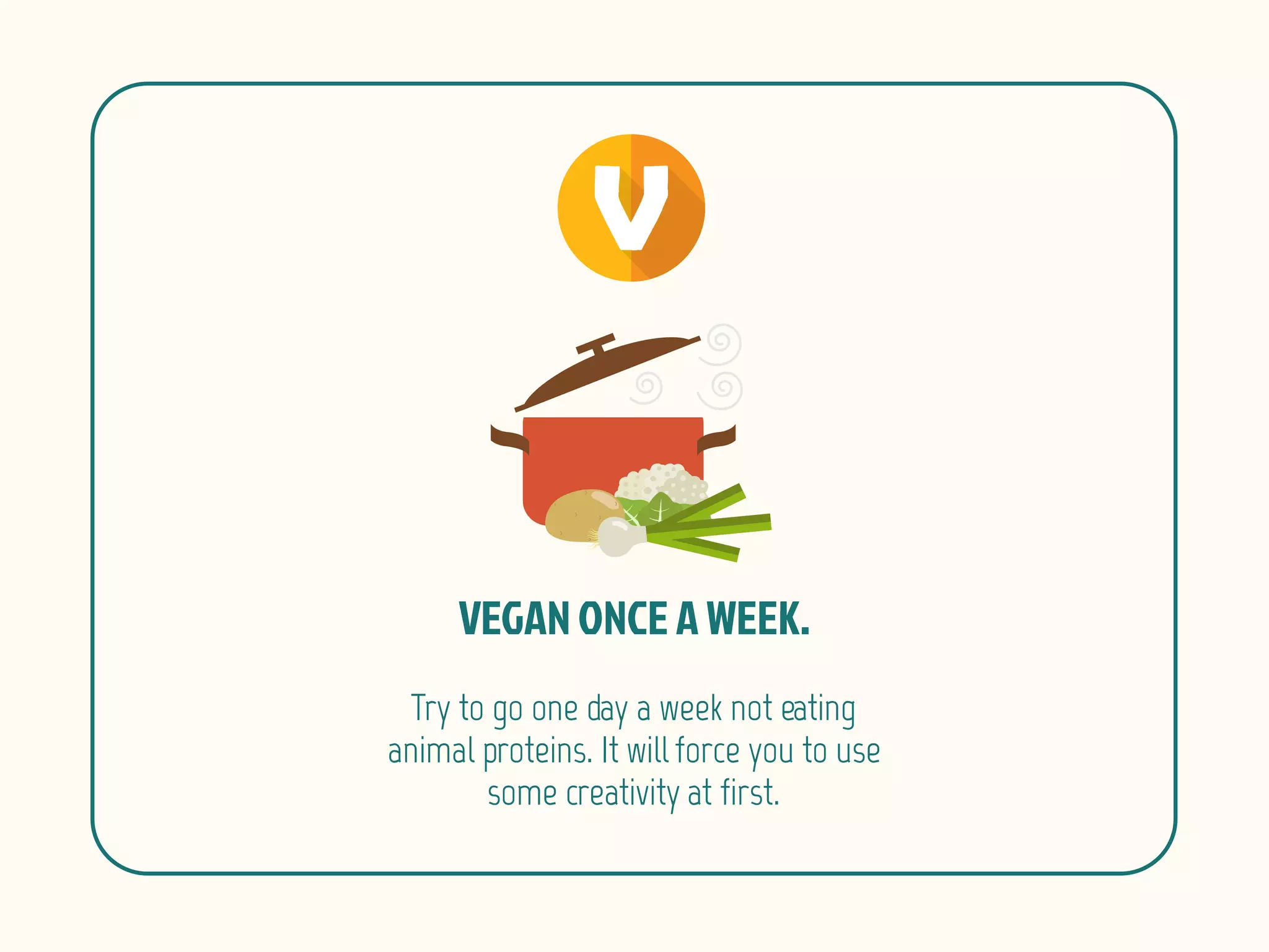 Try to go one day a week not eating
animal proteins. It will force you to use
some creativity at first.
 