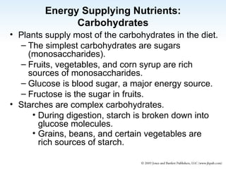 Energy Supplying Nutrients: Carbohydrates Plants supply most of the carbohydrates in the diet. The simplest carbohydrates are sugars (monosaccharides). Fruits, vegetables, and corn syrup are rich sources of monosaccharides. Glucose is blood sugar, a major energy source. Fructose is the sugar in fruits. Starches are complex carbohydrates. During digestion, starch is broken down into glucose molecules. Grains, beans, and certain vegetables are rich sources of starch. 