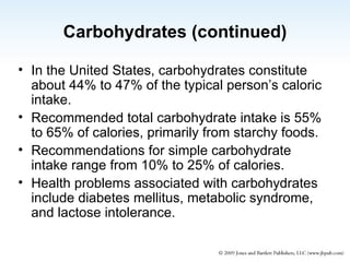 Carbohydrates (continued) In the United States, carbohydrates constitute about 44% to 47% of the typical person’s caloric intake. Recommended total carbohydrate intake is 55% to 65% of calories, primarily from starchy foods. Recommendations for simple carbohydrate intake range from 10% to 25% of calories.  Health problems associated with carbohydrates include diabetes mellitus, metabolic syndrome, and lactose intolerance. 