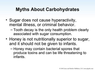 Myths About Carbohydrates Sugar does not cause hyperactivity,  mental illness, or criminal behavior. Tooth decay is the only health problem clearly associated with sugar consumption. Honey is not nutritionally superior to sugar, and it should not be given to infants.  Honey may contain bacterial spores that produce toxins and can be life threatening to infants. 