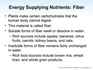Energy Supplying Nutrients: Fiber Plants make certain carbohydrates that the human body cannot digest. This material is called fiber. Soluble forms of fiber swell or dissolve in water. Rich sources include apples, bananas, citrus fruits, carrots, kidney beans, and oats. Insoluble forms of fiber remains fairly unchanged in water. Rich food sources include brown rice, wheat bran, and whole grain products. 