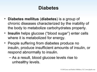 Diabetes Diabetes mellitus  ( diabetes ) is a group of chronic diseases characterized by the inability of the body to metabolize carbohydrates properly. Insulin  helps glucose (“blood sugar”) enter cells where it is metabolized for energy. People suffering from diabetes produce no insulin, produce insufficient amounts of insulin, or respond abnormally to insulin. As a result, blood glucose levels rise to unhealthy levels. 