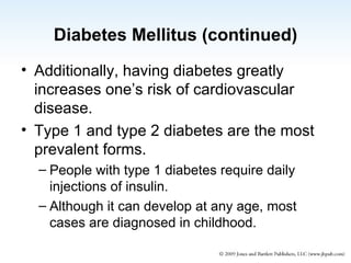 Diabetes Mellitus (continued) Additionally, having diabetes greatly increases one’s risk of cardiovascular  disease. Type 1 and type 2 diabetes are the most prevalent forms. People with type 1 diabetes require daily injections of insulin. Although it can develop at any age, most cases are diagnosed in childhood. 