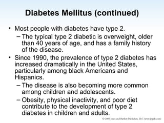 Diabetes Mellitus (continued) Most people with diabetes have type 2. The typical type 2 diabetic is overweight, older than 40 years of age, and has a family history of the disease. Since 1990, the prevalence of type 2 diabetes has increased dramatically in the United States, particularly among black Americans and Hispanics. The disease is also becoming more common among children and adolescents. Obesity, physical inactivity, and poor diet contribute to the development of type 2 diabetes in children and adults. 
