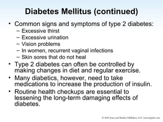 Diabetes Mellitus (continued) Common signs and symptoms of type 2 diabetes: Excessive thirst Excessive urination Vision problems In women, recurrent vaginal infections  Skin sores that do not heal Type 2 diabetes can often be controlled by making changes in diet and regular exercise. Many diabetics, however, need to take medications to increase the production of insulin. Routine health checkups are essential to lessening the long-term damaging effects of diabetes. 