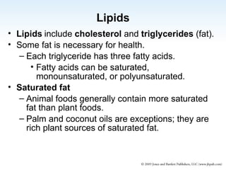 Lipids Lipids   include  cholesterol  and  triglycerides  (fat). Some fat is necessary for health. Each triglyceride has three fatty acids. Fatty acids can be saturated, monounsaturated, or polyunsaturated. Saturated fat Animal foods generally contain more saturated fat than plant foods. Palm and coconut oils are exceptions; they are rich plant sources of saturated fat. 