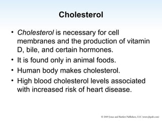 Cholesterol Cholesterol  is necessary for cell membranes and the production of vitamin D, bile, and certain hormones. It is found only in animal foods. Human body makes cholesterol. High blood cholesterol levels associated with increased risk of heart disease. 