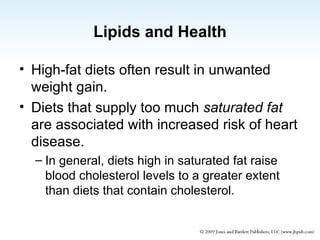 Lipids and Health High-fat diets often result in unwanted weight gain. Diets that supply too much  saturated fat  are associated with increased risk of heart disease. In general, diets high in saturated fat raise blood cholesterol levels to a greater extent than diets that contain cholesterol. 