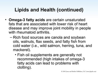 Lipids and Health (continued) Omega-3 fatty acids  are certain unsaturated fats that are associated with lower risk of heart disease and may improve joint mobility in people with rheumatoid arthritis. Rich food sources are canola and soybean oils, walnuts, flax seeds, and fatty fish from cold water (i.e., wild salmon, herring, tuna, and mackerel). Fish oil supplements are generally not recommended (high intakes of omega-3 fatty acids can lead to problems with clotting). 