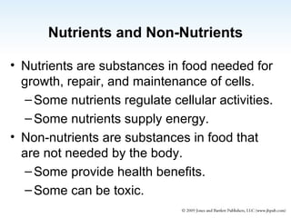 Nutrients and Non-Nutrients Nutrients are substances in food needed for growth, repair, and maintenance of cells. Some nutrients regulate cellular activities. Some nutrients supply energy. Non-nutrients are substances in food that are not needed by the body.  Some provide health benefits. Some can be toxic. 