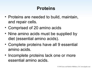 Proteins Proteins are needed to build, maintain, and repair cells. Comprised of 20 amino acids Nine amino acids must be supplied by diet (essential amino acids). Complete proteins have all 9 essential amino acids. Incomplete proteins lack one or more essential amino acids. 