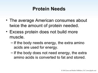 Protein Needs The average American consumes about twice the amount of protein needed. Excess protein does not build more muscle. If the body needs energy, the extra amino acids are used for energy. If the body does not need energy, the extra amino acids is converted to fat and stored. 