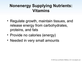 Nonenergy Supplying Nutrients: Vitamins Regulate growth, maintain tissues, and release energy from carbohydrates, proteins, and fats Provide no calories (energy) Needed in very small amounts 
