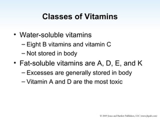 Classes of Vitamins Water-soluble vitamins Eight B vitamins and vitamin C Not stored in body Fat-soluble vitamins are A, D, E, and K Excesses are generally stored in body Vitamin A and D are the most toxic 