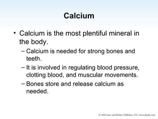 Calcium Calcium is the most plentiful mineral in the body. Calcium is needed for strong bones and teeth. It is involved in regulating blood pressure, clotting blood, and muscular movements. Bones store and release calcium as needed. 