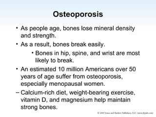 Osteoporosis As people age, bones lose mineral density and strength. As a result, bones break easily. Bones in hip, spine, and wrist are most likely to break. An estimated 10 million Americans over 50 years of age suffer from osteoporosis, especially menopausal women. Calcium-rich diet, weight-bearing exercise,  vitamin D, and magnesium help maintain strong bones.  