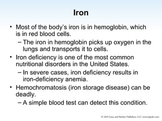 Iron Most of the body’s iron is in hemoglobin, which is in red blood cells. The iron in hemoglobin picks up oxygen in the lungs and transports it to cells. Iron deficiency is one of the most common nutritional disorders in the United States. In severe cases, iron deficiency results in iron-deficiency anemia. Hemochromatosis (iron storage disease) can be deadly. A simple blood test can detect this condition. 