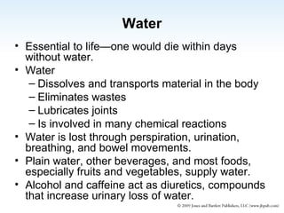 Water Essential to life—one would die within days without water. Water Dissolves and transports material in the body Eliminates wastes Lubricates joints Is involved in many chemical reactions Water is lost through perspiration, urination, breathing, and bowel movements. Plain water, other beverages, and most foods, especially fruits and vegetables, supply water. Alcohol and caffeine act as diuretics, compounds that increase urinary loss of water. 