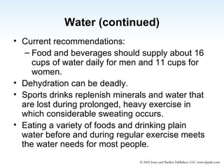 Water (continued) Current recommendations: Food and beverages should supply about 16 cups of water daily for men and 11 cups for women. Dehydration can be deadly. Sports drinks replenish minerals and water that are lost during prolonged, heavy exercise in which considerable sweating occurs. Eating a variety of foods and drinking plain water before and during regular exercise meets the water needs for most people. 
