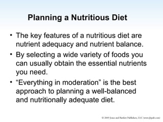 Planning a Nutritious Diet The key features of a nutritious diet are nutrient adequacy and nutrient balance. By selecting a wide variety of foods you can usually obtain the essential nutrients you need. “Everything in moderation” is the best approach to planning a well-balanced and nutritionally adequate diet. 