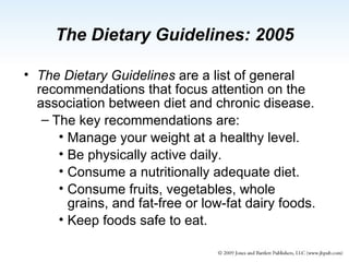 The Dietary Guidelines  are a list of general recommendations that focus attention on the association between diet and chronic disease. The key recommendations are: Manage your weight at a healthy level.  Be physically active daily. Consume a nutritionally adequate diet. Consume fruits, vegetables, whole grains, and fat-free or low-fat dairy foods. Keep foods safe to eat. The Dietary Guidelines: 2005 