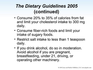 The Dietary Guidelines 2005  (continued) Consume 20% to 35% of calories from fat and limit your cholesterol intake to 300 mg daily. Consume fiber-rich foods and limit your intake of sugary foods. Restrict salt intake to less than 1 teaspoon daily. If you drink alcohol, do so in moderation. Avoid alcohol if you are pregnant, breastfeeding, under 21, driving, or operating other machinery. 