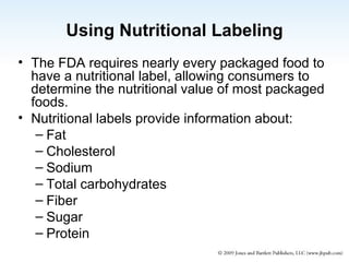 Using Nutritional Labeling The FDA requires nearly every packaged food to have a nutritional label, allowing consumers to determine the nutritional value of most packaged foods. Nutritional labels provide information about: Fat Cholesterol Sodium Total carbohydrates Fiber Sugar Protein 