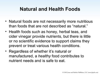 Natural and Health Foods Natural foods are not necessarily more nutritious than foods that are not described as “natural.” Health foods such as honey, herbal teas, and cider vinegar provide nutrients, but there is little or no scientific evidence to support claims they prevent or treat various health conditions. Regardless of whether it’s natural or manufactured, a  healthy  food contributes to nutrient needs and is safe to eat. 