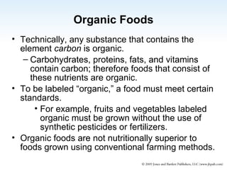 Organic Foods Technically, any substance that contains the element  carbon  is organic. Carbohydrates, proteins, fats, and vitamins contain carbon; therefore foods that consist of these nutrients are organic. To be labeled “organic,” a food must meet certain standards. For example, fruits and vegetables labeled organic must be grown without the use of synthetic pesticides or fertilizers. Organic foods are not nutritionally superior to foods grown using conventional farming methods. 