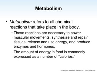 Metabolism Metabolism   refers to   all chemical reactions that take place in the body. These reactions are necessary to power muscular movements, synthesize and repair tissues, release and use energy, and produce enzymes and hormones. The amount of energy in food is commonly expressed as a number of “calories.” 