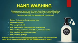 HAND WASHING
Because some germs can live for a short time on something like a
doorknob or countertop, be sure to wash your hands regularly!
When do you think you should wash your hands?
 Before, during, and after preparing food
 Before eating food
 After using the toilet
 After blowing your nose, coughing, or sneezing.
 After touching an animal, animal feed, or animal waste
 After handling pet food or pet treats
 After touching garbage
Keeping hands clean through good hand washing is one of the most important
steps we can take to avoid getting sick and spreading germs to others.
 