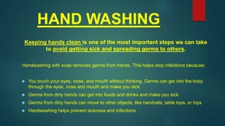 HAND WASHING
Keeping hands clean is one of the most important steps we can take
to avoid getting sick and spreading germs to others.
Handwashing with soap removes germs from hands. This helps stop infections because:
 You touch your eyes, nose, and mouth without thinking. Germs can get into the body
through the eyes, nose and mouth and make you sick.
 Germs from dirty hands can get into foods and drinks and make you sick.
 Germs from dirty hands can move to other objects, like handrails, table tops, or toys
 Handwashing helps prevent sickness and infections
 