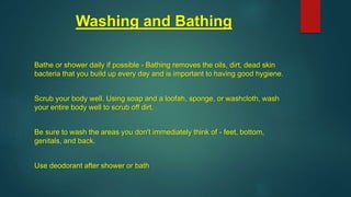 Washing and Bathing
Bathe or shower daily if possible - Bathing removes the oils, dirt, dead skin
bacteria that you build up every day and is important to having good hygiene.
Scrub your body well. Using soap and a loofah, sponge, or washcloth, wash
your entire body well to scrub off dirt.
Be sure to wash the areas you don't immediately think of - feet, bottom,
genitals, and back.
Use deodorant after shower or bath
 