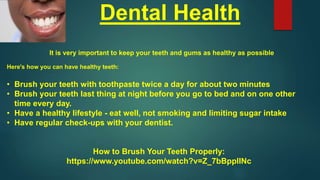 Dental Health
It is very important to keep your teeth and gums as healthy as possible
Here's how you can have healthy teeth:
• Brush your teeth with toothpaste twice a day for about two minutes
• Brush your teeth last thing at night before you go to bed and on one other
time every day.
• Have a healthy lifestyle - eat well, not smoking and limiting sugar intake
• Have regular check-ups with your dentist.
How to Brush Your Teeth Properly:
https://www.youtube.com/watch?v=Z_7bBppIINc
 